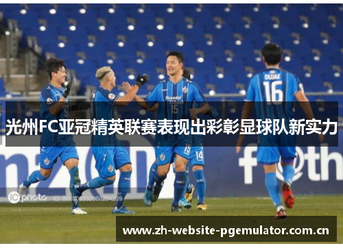 光州FC亚冠精英联赛表现出彩彰显球队新实力
