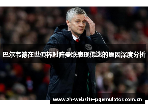 巴尔韦德在世俱杯对阵曼联表现低迷的原因深度分析 巴尔韦德在世俱杯对阵曼联表现低迷的原因深度分析